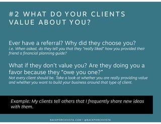 #2 WHAT DO YOUR CLIENTS 
VALUE ABOUT YOU? 
Ever have a referral? Why did they choose you? 
i.e. When asked, do they tell y...