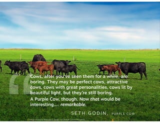 “Cows, after you’ve seen them for a while, are 
boring. They may be perfect cows, attractive 
cows, cows with great personalities, cows lit by 
beautiful light, but they’re still boring. 
A Purple Cow, though. Now that would be 
interesting…. remarkable. 
SETH GODIN, PURPLE COW Image shared by Nicholas A. Tonelli via Creative Commons license. 
 
