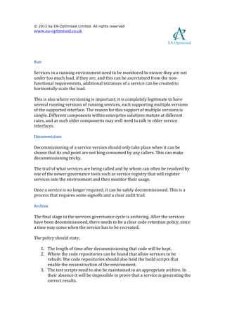  

© 2012 by EA-Optimised Limited. All rights reserved
www.ea-­‐optimised.co.uk	
  

	
  
                                                                                                                                     	
  
	
  

Run	
  

Services	
  in	
  a	
  running	
  environment	
  need	
  to	
  be	
  monitored	
  to	
  ensure	
  they	
  are	
  not	
  
under	
  too	
  much	
  load,	
  if	
  they	
  are,	
  and	
  this	
  can	
  be	
  ascertained	
  from	
  the	
  non-­‐
functional	
  requirements,	
  additional	
  instances	
  of	
  a	
  service	
  can	
  be	
  created	
  to	
  
horizontally	
  scale	
  the	
  load.	
  	
  

This	
  is	
  also	
  where	
  versioning	
  is	
  important;	
  it	
  is	
  completely	
  legitimate	
  to	
  have	
  
several	
  running	
  versions	
  of	
  running	
  services,	
  each	
  supporting	
  multiple	
  versions	
  
of	
  the	
  supported	
  interface.	
  The	
  reason	
  for	
  this	
  support	
  of	
  multiple	
  versions	
  is	
  
simple.	
  Different	
  components	
  within	
  enterprise	
  solutions	
  mature	
  at	
  different	
  
rates,	
  and	
  as	
  such	
  older	
  components	
  may	
  well	
  need	
  to	
  talk	
  to	
  older	
  service	
  
interfaces.	
  	
  

Decommission	
  

Decommissioning	
  of	
  a	
  service	
  version	
  should	
  only	
  take	
  place	
  when	
  it	
  can	
  be	
  
shown	
  that	
  its	
  end	
  point	
  are	
  not	
  bing	
  consumed	
  by	
  any	
  callers.	
  This	
  can	
  make	
  
decommissioning	
  tricky.	
  	
  

The	
  trail	
  of	
  what	
  services	
  are	
  being	
  called	
  and	
  by	
  whom	
  can	
  often	
  be	
  resolved	
  by	
  
one	
  of	
  the	
  newer	
  governance	
  tools	
  such	
  as	
  service	
  registry	
  that	
  will	
  register	
  
services	
  into	
  the	
  environment	
  and	
  then	
  monitor	
  their	
  usage.	
  	
  	
  

Once	
  a	
  service	
  is	
  no	
  longer	
  required,	
  it	
  can	
  be	
  safely	
  decommissioned.	
  This	
  is	
  a	
  
process	
  that	
  requires	
  some	
  signoffs	
  and	
  a	
  clear	
  audit	
  trail.	
  	
  

Archive	
  

The	
  final	
  stage	
  in	
  the	
  services	
  governance	
  cycle	
  is	
  archiving.	
  After	
  the	
  services	
  
have	
  been	
  decommissioned,	
  there	
  needs	
  to	
  be	
  a	
  clear	
  code	
  retention	
  policy,	
  since	
  
a	
  time	
  may	
  come	
  when	
  the	
  service	
  has	
  to	
  be	
  recreated.	
  	
  	
  

The	
  policy	
  should	
  state;	
  

       1. The	
  length	
  of	
  time	
  after	
  decommissioning	
  that	
  code	
  will	
  be	
  kept.	
  
       2. Where	
  the	
  code	
  repositories	
  can	
  be	
  found	
  that	
  allow	
  services	
  to	
  be	
  
          rebuilt.	
  The	
  code	
  repositories	
  should	
  also	
  hold	
  the	
  build	
  scripts	
  that	
  
          enable	
  the	
  reconstruction	
  of	
  the	
  environment.	
  	
  
       3. The	
  test	
  scripts	
  need	
  to	
  also	
  be	
  maintained	
  in	
  an	
  appropriate	
  archive.	
  In	
  
          their	
  absence	
  it	
  will	
  be	
  impossible	
  to	
  prove	
  that	
  a	
  service	
  is	
  generating	
  the	
  
          correct	
  results.	
  
 