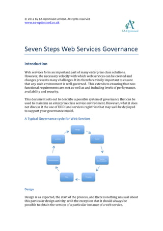  

© 2012 by EA-Optimised Limited. All rights reserved
www.ea-­‐optimised.co.uk	
  

	
  
                                                                                                                                    	
  
	
  


Seven	
  Steps	
  Web	
  Services	
  Governance	
  
Introduction	
  
Web	
  services	
  form	
  an	
  important	
  part	
  of	
  many	
  enterprise	
  class	
  solutions.	
  
However,	
  the	
  necessary	
  velocity	
  with	
  which	
  web	
  services	
  can	
  be	
  created	
  and	
  
changes	
  presents	
  many	
  challenges.	
  It	
  its	
  therefore	
  vitally	
  important	
  to	
  ensure	
  
that	
  any	
  such	
  environment	
  is	
  well	
  governed.	
  	
  This	
  extends	
  to	
  ensuring	
  that	
  non-­‐
functional	
  requirements	
  are	
  met	
  as	
  well	
  as	
  and	
  including	
  levels	
  of	
  performance,	
  
availability	
  and	
  security.	
  

This	
  document	
  sets	
  out	
  to	
  describe	
  a	
  possible	
  system	
  of	
  governance	
  that	
  can	
  be	
  
used	
  to	
  maintain	
  an	
  enterprise	
  class	
  service	
  environment.	
  However,	
  what	
  it	
  does	
  
not	
  discuss	
  it	
  the	
  use	
  of	
  UDDI	
  and	
  services	
  registries	
  that	
  may	
  well	
  be	
  deployed	
  
to	
  support	
  your	
  governance	
  model.	
  

A	
  Typical	
  Governance	
  cycle	
  for	
  Web	
  Services	
  

                                                             Design	
  




                                    Architve	
                                          Build	
  




                                                                                              Test	
  in	
  
                          Decommission	
                                                    Environment	
  




                                                   Run	
                  Promote	
  


                                                                                                                       	
  

Design	
  

Design	
  is	
  as	
  expected,	
  the	
  start	
  of	
  the	
  process,	
  and	
  there	
  is	
  nothing	
  unusual	
  about	
  
this	
  particular	
  design	
  activity,	
  with	
  the	
  exception	
  that	
  it	
  should	
  always	
  be	
  
possible	
  to	
  obtain	
  the	
  version	
  of	
  a	
  particular	
  instance	
  of	
  a	
  web	
  service.	
  	
  
 