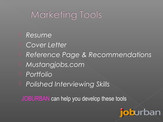 






Resume
Cover Letter
Reference Page & Recommendations
Mustangjobs.com
Portfolio
Polished Interviewing Skills
JOBURBAN can help you develop these tools

 