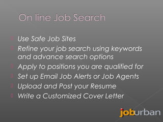 






Use Safe Job Sites
Refine your job search using keywords
and advance search options
Apply to positions you are qualified for
Set up Email Job Alerts or Job Agents
Upload and Post your Resume
Write a Customized Cover Letter

 