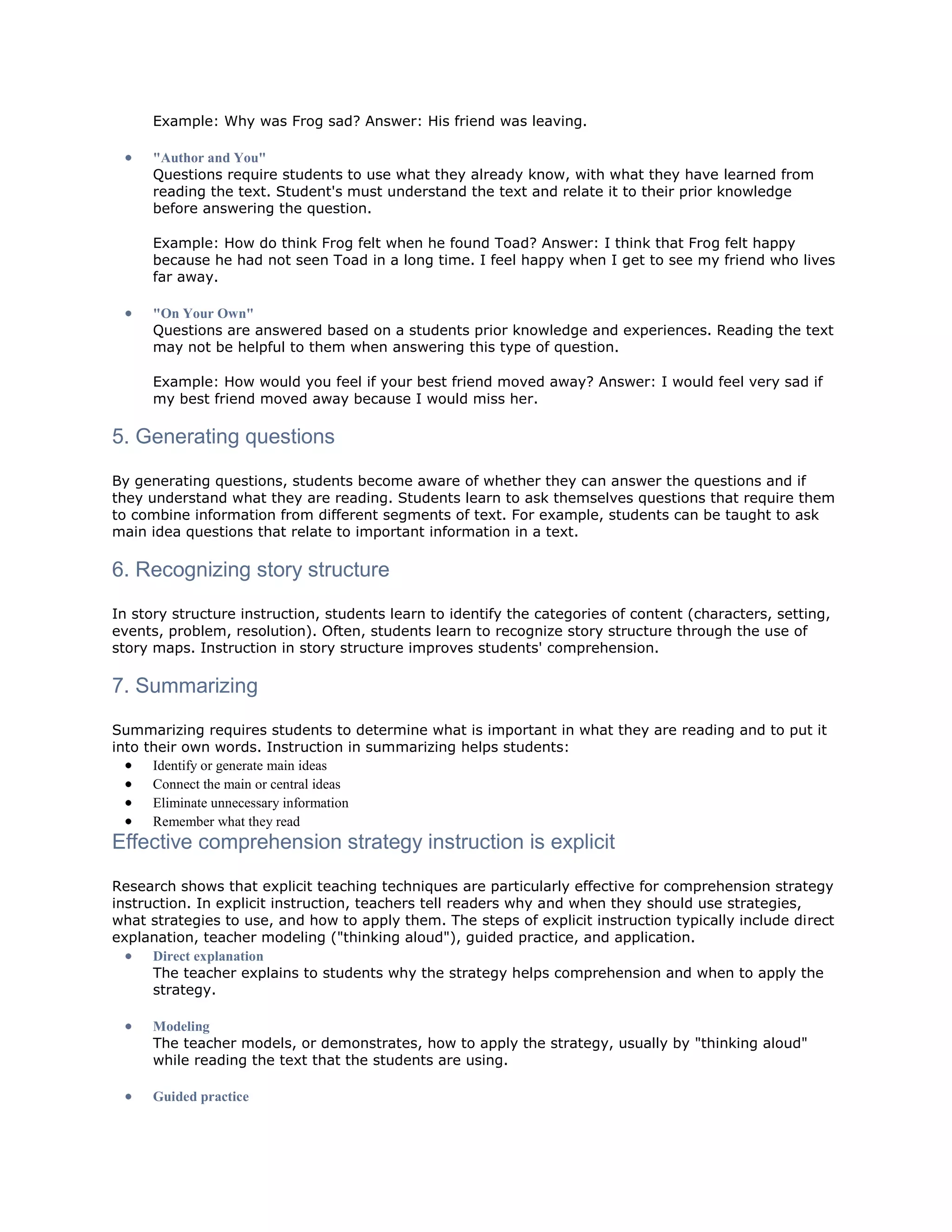 Example: Why was Frog sad? Answer: His friend was leaving.
"Author and You"
Questions require students to use what they already know, with what they have learned from
reading the text. Student's must understand the text and relate it to their prior knowledge
before answering the question.
Example: How do think Frog felt when he found Toad? Answer: I think that Frog felt happy
because he had not seen Toad in a long time. I feel happy when I get to see my friend who lives
far away.
"On Your Own"
Questions are answered based on a students prior knowledge and experiences. Reading the text
may not be helpful to them when answering this type of question.
Example: How would you feel if your best friend moved away? Answer: I would feel very sad if
my best friend moved away because I would miss her.

5. Generating questions
By generating questions, students become aware of whether they can answer the questions and if
they understand what they are reading. Students learn to ask themselves questions that require them
to combine information from different segments of text. For example, students can be taught to ask
main idea questions that relate to important information in a text.

6. Recognizing story structure
In story structure instruction, students learn to identify the categories of content (characters, setting,
events, problem, resolution). Often, students learn to recognize story structure through the use of
story maps. Instruction in story structure improves students' comprehension.

7. Summarizing
Summarizing requires students to determine what is important in what they are reading and to put it
into their own words. Instruction in summarizing helps students:
Identify or generate main ideas
Connect the main or central ideas
Eliminate unnecessary information
Remember what they read

Effective comprehension strategy instruction is explicit
Research shows that explicit teaching techniques are particularly effective for comprehension strategy
instruction. In explicit instruction, teachers tell readers why and when they should use strategies,
what strategies to use, and how to apply them. The steps of explicit instruction typically include direct
explanation, teacher modeling ("thinking aloud"), guided practice, and application.
Direct explanation
The teacher explains to students why the strategy helps comprehension and when to apply the
strategy.
Modeling
The teacher models, or demonstrates, how to apply the strategy, usually by "thinking aloud"
while reading the text that the students are using.
Guided practice

 