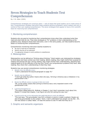 Seven Strategies to Teach Students Text
Comprehension
By: C.R. Adler (2004)
Comprehension strategies are conscious plans — sets of steps that good readers use to make sense of
text. Comprehension strategy instruction helps students become purposeful, active readers who are in
control of their own reading comprehension. The seven strategies here appear to have a firm scientific
basis for improving text comprehension

1. Monitoring comprehension
Students who are good at monitoring their comprehension know when they understand what they
read and when they do not. They have strategies to "fix" problems in their understanding as the
problems arise. Research shows that instruction, even in the early grades, can help students become
better at monitoring their comprehension.
Comprehension monitoring instruction teaches students to:
Be aware of what they do understand
Identify what they do not understand
Use appropriate strategies to resolve problems in comprehension

2. Metacognition
Metacognition can be defined as "thinking about thinking." Good readers use metacognitive strategies
to think about and have control over their reading. Before reading, they might clarify their purpose for
reading and preview the text. During reading, they might monitor their understanding, adjusting their
reading speed to fit the difficulty of the text and "fixing" any comprehension problems they have. After
reading, they check their understanding of what they read.
Students may use several comprehension monitoring strategies:
Identify where the difficulty occurs
"I don't understand the second paragraph on page 76."
Identify what the difficulty is
"I don't get what the author means when she says, 'Arriving in America was a milestone in my
grandmother's life.'"
Restate the difficult sentence or passage in their own words
"Oh, so the author means that coming to America was a very important event in her
grandmother's life."
Look back through the text
"The author talked about Mr. McBride in Chapter 2, but I don't remember much about him.
Maybe if I reread that chapter, I can figure out why he's acting this way now."
Look forward in the text for information that might help them to resolve the difficulty
"The text says, 'The groundwater may form a stream or pond or create a wetland. People can
also bring groundwater to the surface.' Hmm, I don't understand how people can do that… Oh,
the next section is called 'Wells.' I'll read this section to see if it tells how they do it."

3. Graphic and semantic organizers

 