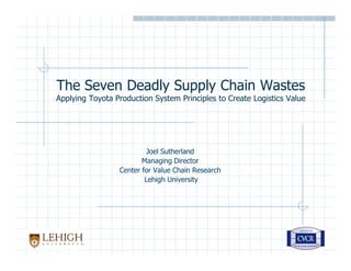 The Seven Deadly Supply Chain Wastes
Applying Toyota Production System Principles to Create Logistics Value




                          Joel Sutherland
                        Managing Director
                 Center for Value Chain Research
                         Lehigh University
 