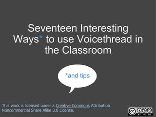 Seventeen Interesting Ways *  to use Voicethread in the Classroom *and tips This work is licensed under a  Creative Commons  Attribution Noncommercial Share Alike 3.0 License. 