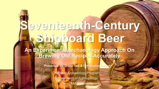 Nautical Archaeology Program
Department of Anthropology
Texas A&M University
Seventeenth-Century
Shipboard Beer
An Experimental Archaeology Approach On
Brewing Old Recipes Accurately
Presented by Grace Tsai & Christopher Dostal
2017 Society for Historical Archaeology
Fort Worth, USA
January 2017
 