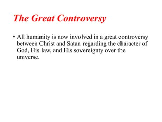 The Great Controversy
• All humanity is now involved in a great controversy
between Christ and Satan regarding the character of
God, His law, and His sovereignty over the
universe.
 