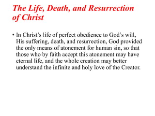 The Life, Death, and Resurrection
of Christ
• In Christ’s life of perfect obedience to God’s will,
His suffering, death, and resurrection, God provided
the only means of atonement for human sin, so that
those who by faith accept this atonement may have
eternal life, and the whole creation may better
understand the infinite and holy love of the Creator.
 