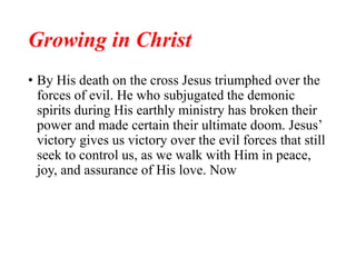 Growing in Christ
• By His death on the cross Jesus triumphed over the
forces of evil. He who subjugated the demonic
spirits during His earthly ministry has broken their
power and made certain their ultimate doom. Jesus’
victory gives us victory over the evil forces that still
seek to control us, as we walk with Him in peace,
joy, and assurance of His love. Now
 