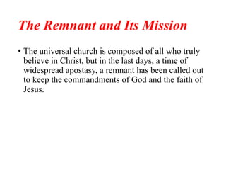 The Remnant and Its Mission
• The universal church is composed of all who truly
believe in Christ, but in the last days, a time of
widespread apostasy, a remnant has been called out
to keep the commandments of God and the faith of
Jesus.
 