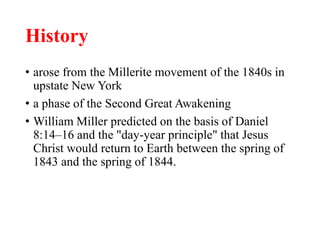 History
• arose from the Millerite movement of the 1840s in
upstate New York
• a phase of the Second Great Awakening
• William Miller predicted on the basis of Daniel
8:14–16 and the "day-year principle" that Jesus
Christ would return to Earth between the spring of
1843 and the spring of 1844.
 