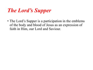 The Lord’s Supper
• The Lord’s Supper is a participation in the emblems
of the body and blood of Jesus as an expression of
faith in Him, our Lord and Saviour.
 