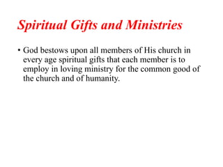 Spiritual Gifts and Ministries
• God bestows upon all members of His church in
every age spiritual gifts that each member is to
employ in loving ministry for the common good of
the church and of humanity.
 