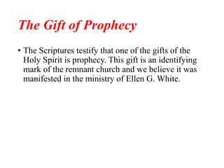 The Gift of Prophecy
• The Scriptures testify that one of the gifts of the
Holy Spirit is prophecy. This gift is an identifying
mark of the remnant church and we believe it was
manifested in the ministry of Ellen G. White.
 