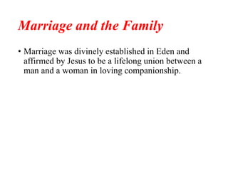Marriage and the Family
• Marriage was divinely established in Eden and
affirmed by Jesus to be a lifelong union between a
man and a woman in loving companionship.
 
