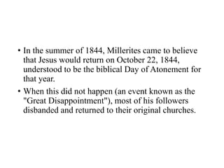 • In the summer of 1844, Millerites came to believe
that Jesus would return on October 22, 1844,
understood to be the biblical Day of Atonement for
that year.
• When this did not happen (an event known as the
"Great Disappointment"), most of his followers
disbanded and returned to their original churches.
 