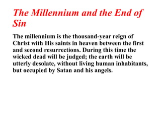 The Millennium and the End of
Sin
The millennium is the thousand-year reign of
Christ with His saints in heaven between the first
and second resurrections. During this time the
wicked dead will be judged; the earth will be
utterly desolate, without living human inhabitants,
but occupied by Satan and his angels.
 