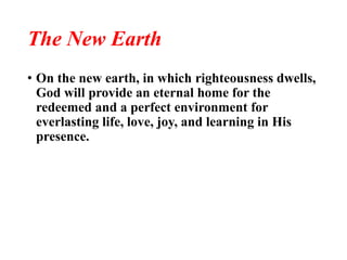 The New Earth
• On the new earth, in which righteousness dwells,
God will provide an eternal home for the
redeemed and a perfect environment for
everlasting life, love, joy, and learning in His
presence.
 