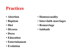 Practices
• Abortion
• Baptism
• Diet
• Divorce
• Dress
• Education
• Entertainment
• Evolution
• Homosexuality
• Inter-faith marriages
• Remarriage
• Sabbath
 