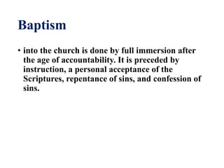Baptism
• into the church is done by full immersion after
the age of accountability. It is preceded by
instruction, a personal acceptance of the
Scriptures, repentance of sins, and confession of
sins.
 