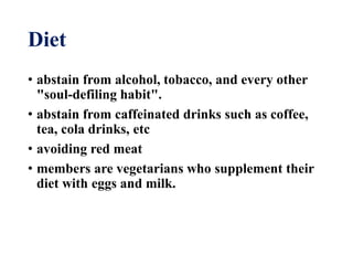 Diet
• abstain from alcohol, tobacco, and every other
"soul-defiling habit".
• abstain from caffeinated drinks such as coffee,
tea, cola drinks, etc
• avoiding red meat
• members are vegetarians who supplement their
diet with eggs and milk.
 