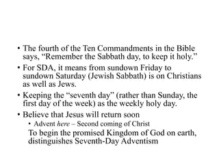 • The fourth of the Ten Commandments in the Bible
says, “Remember the Sabbath day, to keep it holy.”
• For SDA, it means from sundown Friday to
sundown Saturday (Jewish Sabbath) is on Christians
as well as Jews.
• Keeping the “seventh day” (rather than Sunday, the
first day of the week) as the weekly holy day.
• Believe that Jesus will return soon
• Advent here – Second coming of Christ
To begin the promised Kingdom of God on earth,
distinguishes Seventh-Day Adventism
 