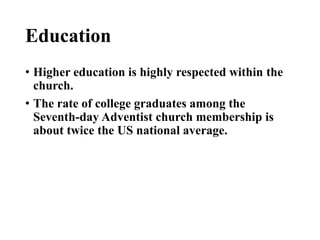 Education
• Higher education is highly respected within the
church.
• The rate of college graduates among the
Seventh-day Adventist church membership is
about twice the US national average.
 