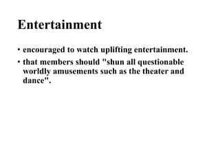 Entertainment
• encouraged to watch uplifting entertainment.
• that members should "shun all questionable
worldly amusements such as the theater and
dance".
 