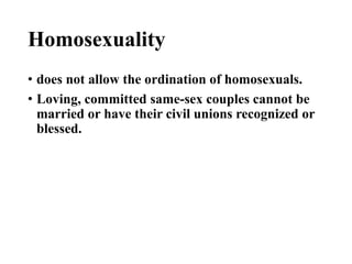 Homosexuality
• does not allow the ordination of homosexuals.
• Loving, committed same-sex couples cannot be
married or have their civil unions recognized or
blessed.
 