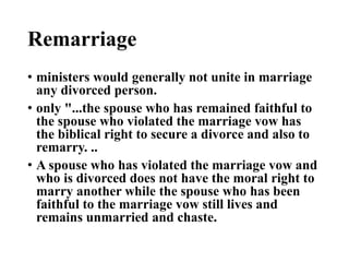 Remarriage
• ministers would generally not unite in marriage
any divorced person.
• only "...the spouse who has remained faithful to
the spouse who violated the marriage vow has
the biblical right to secure a divorce and also to
remarry. ..
• A spouse who has violated the marriage vow and
who is divorced does not have the moral right to
marry another while the spouse who has been
faithful to the marriage vow still lives and
remains unmarried and chaste.
 
