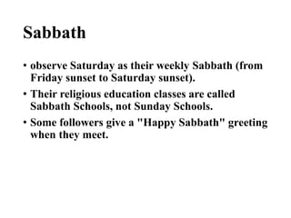 Sabbath
• observe Saturday as their weekly Sabbath (from
Friday sunset to Saturday sunset).
• Their religious education classes are called
Sabbath Schools, not Sunday Schools.
• Some followers give a "Happy Sabbath" greeting
when they meet.
 