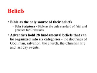 Beliefs
• Bible as the only source of their beliefs
• Sola Scriptura - Bible as the only standard of faith and
practice for Christians.
• Adventists hold 28 fundamental beliefs that can
be organized into six categories - the doctrines of
God, man, salvation, the church, the Christian life
and last day events.
 