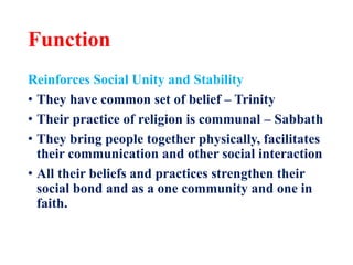Function
Reinforces Social Unity and Stability
• They have common set of belief – Trinity
• Their practice of religion is communal – Sabbath
• They bring people together physically, facilitates
their communication and other social interaction
• All their beliefs and practices strengthen their
social bond and as a one community and one in
faith.
 