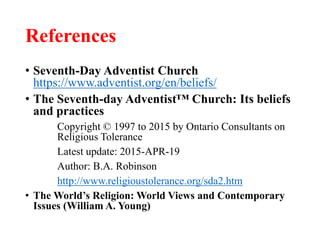 References
• Seventh-Day Adventist Church
https://www.adventist.org/en/beliefs/
• The Seventh-day Adventist™ Church: Its beliefs
and practices
Copyright © 1997 to 2015 by Ontario Consultants on
Religious Tolerance
Latest update: 2015-APR-19
Author: B.A. Robinson
http://www.religioustolerance.org/sda2.htm
• The World’s Religion: World Views and Contemporary
Issues (William A. Young)
 