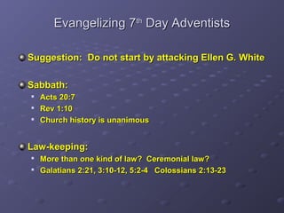 Evangelizing 7Evangelizing 7thth
Day AdventistsDay Adventists
Suggestion: Do not start by attacking Ellen G. WhiteSuggestion: Do not start by attacking Ellen G. White
Sabbath:Sabbath:
Acts 20:7Acts 20:7
Rev 1:10Rev 1:10
Church history is unanimousChurch history is unanimous
Law-keeping:Law-keeping:
More than one kind of law? Ceremonial law?More than one kind of law? Ceremonial law?
Galatians 2:21, 3:10-12, 5:2-4 Colossians 2:13-23Galatians 2:21, 3:10-12, 5:2-4 Colossians 2:13-23