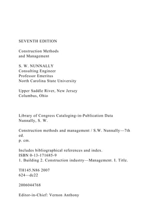 SEVENTH EDITION
Construction Methods
and Management
S. W. NUNNALLY
Consulting Engineer
Professor Emeritus
North Carolina State University
Upper Saddle River, New Jersey
Columbus, Ohio
Library of Congress Cataloging-in-Publication Data
Nunnally, S. W.
Construction methods and management / S.W. Nunnally—7th
ed.
p. cm.
Includes bibliographical references and index.
ISBN 0-13-171685-9
1. Building 2. Construction industry—Management. I. Title.
TH145.N86 2007
624—dc22
2006044768
Editor-in-Chief: Vernon Anthony
 