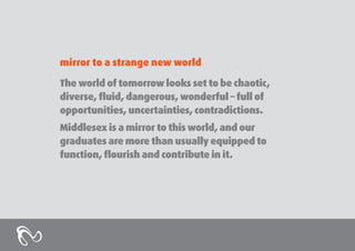 mirror to a strange new world
The world of tomorrow looks set to be chaotic,
diverse, fluid, dangerous, wonderful – full of
opportunities, uncertainties, contradictions.
Middlesex is a mirror to this world, and our
graduates are more than usually equipped to
function, flourish and contribute in it.

 