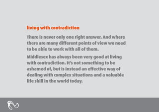 living with contradiction
There is never only one right answer. And where
there are many different points of view we need
to be able to work with all of them.
Middlesex has always been very good at living
with contradiction. It’s not something to be
ashamed of, but is instead an effective way of
dealing with complex situations and a valuable
life skill in the world today.

 