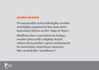 creative ferment
It’s not possible to be both highly creative
and highly organised at the same time:
innovation thrives on the ‘edge of chaos’.
Middlesex has a reputation for being a
creative place with a slightly chaotic
culture that provides a great environment
for innovation. Sometimes, however,
this can look like ‘muddlesex’!

 