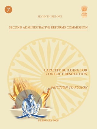 7

7
seventh report

SECOND ADMINISTRATIVE REFORMS COMMISSION
cap
acit y buil
din g
for
confl

capacity building for
conflict resolution

ict
reso lu

Friction to Fusion

tion

Second Administrative Reforms Commission
Government of India
2nd Floor, Vigyan Bhawan Annexe, Maulana Azad Road, New Delhi 110 011
e-mail : arcommission@nic.in website : http://arc.gov.in

FEBRuary 2008

 