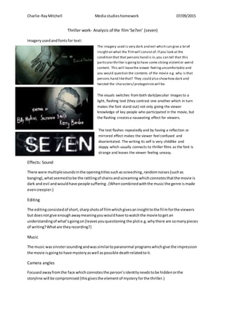 Charlie-RayMitchell Media studieshomework 07/09/2015
Thriller work- Analysis of the film‘Se7en’ (seven)
Imagery usedandfontsfor text:
Effects: Sound
There were multiplesoundsinthe openingtitlessuchasscreeching,randomnoises(suchas
banging),whatseemedtobe the rattlingof chainsandscreaming whichconnotes thatthe movie is
dark and evil andwouldhave people suffering. (Whencombinedwiththe musicthe genre ismade
evencreepier.)
Editing
The editingconsistedof short,sharpshotsof filmwhichgivesaninsighttothe filmforthe viewers
but doesnotgive enoughawaymeaningyouwouldhave towatchthe movie toget an
understandingof what’sgoingon(leavesyouquestioning the plote.g.why there are somanypieces
of writing?Whatare theyrecording?)
Music
The music was sinistersounding andwassimilartoparanormal programswhichgive the impression
the movie isgoingto have mysteryaswell aspossible deathrelatedtoit.
Camera angles
Focused awayfromthe face whichconnotesthe person’sidentityneedstobe hiddenorthe
storyline will be compromised (thisgivesthe element of mysteryforthe thriller.)
The imagery used is very dark and evil which can give a brief
insighton what the filmwill consistof. If you look at the
condition that that persons hand is in,you can tell that this
particularthriller isgoingto have some strong violentor weird
content. This will leavethe viewer feelinguncomfortable and
you would question the contents of the movie e.g. why is that
persons hand likethat? They could also showhow dark and
twisted the characters/ protagonistswill be.
The visuals switches from both dark/peculiar images to a
light, flashing text (they contrast one another which in turn
makes the font stand out) not only giving the viewer
knowledge of key people who participated in the movie, but
the flashing createsa nauseating effect for viewers.
The text flashes repeatedly and by having a reflection or
mirrored effect makes the viewer feel confused and
disorientated. The writing its self is very childlike and
sloppy which usually connects to thriller films as the font is
strange and leaves the viewer feeling uneasy.
 