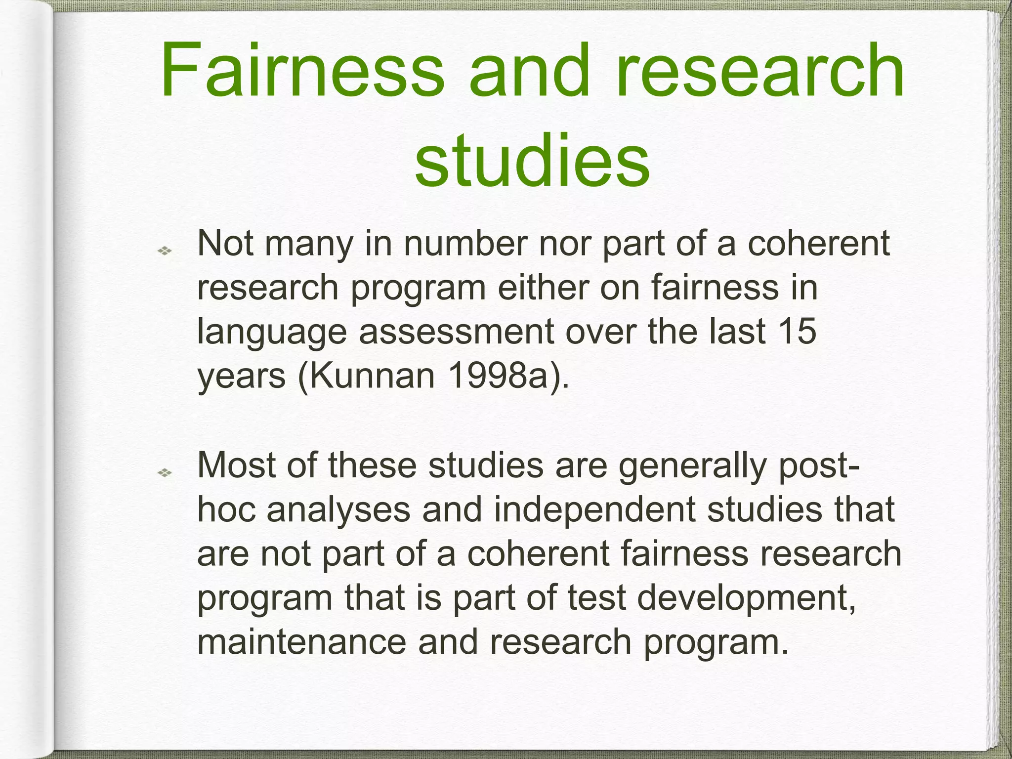 Fairness and research
studies
Not many in number nor part of a coherent
research program either on fairness in
language assessment over the last 15
years (Kunnan 1998a).
Most of these studies are generally post-
hoc analyses and independent studies that
are not part of a coherent fairness research
program that is part of test development,
maintenance and research program.
 