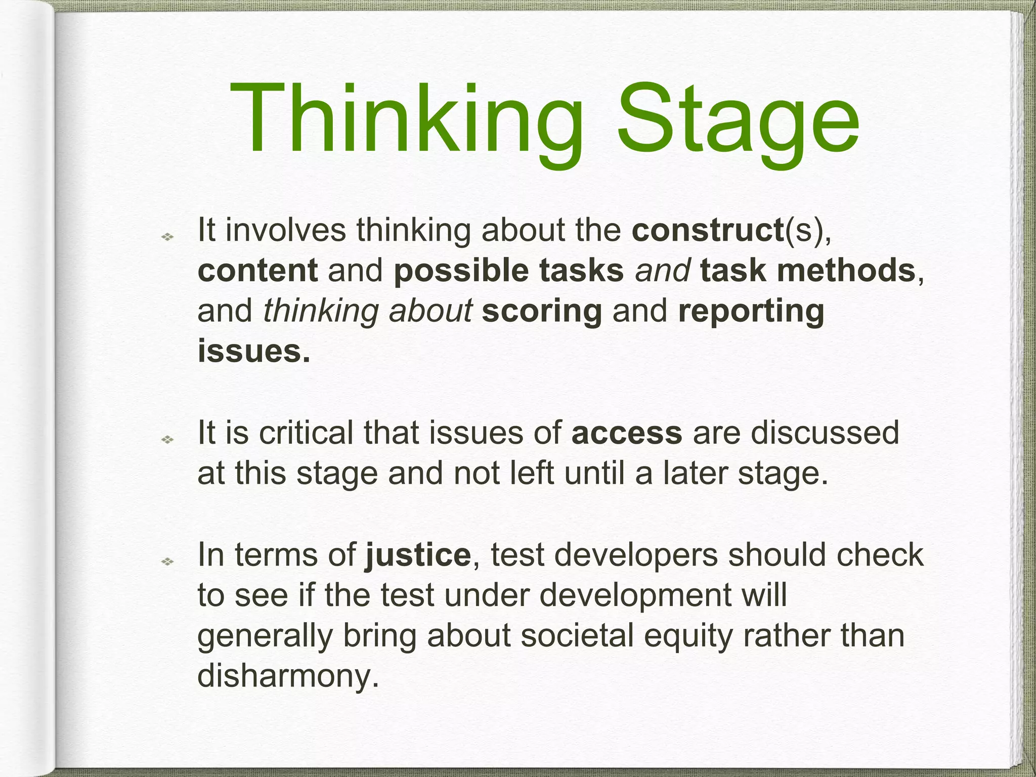 Thinking Stage
It involves thinking about the construct(s),
content and possible tasks and task methods,
and thinking about scoring and reporting
issues.
It is critical that issues of access are discussed
at this stage and not left until a later stage.
In terms of justice, test developers should check
to see if the test under development will
generally bring about societal equity rather than
disharmony.
 