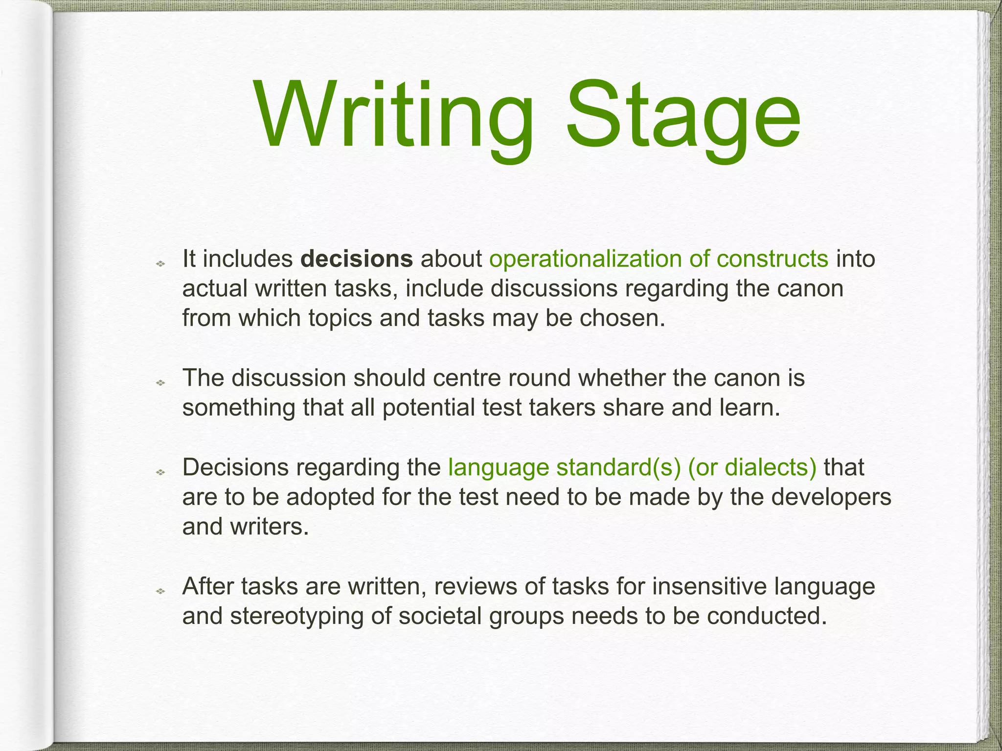 Writing Stage
It includes decisions about operationalization of constructs into
actual written tasks, include discussions regarding the canon
from which topics and tasks may be chosen.
The discussion should centre round whether the canon is
something that all potential test takers share and learn.
Decisions regarding the language standard(s) (or dialects) that
are to be adopted for the test need to be made by the developers
and writers.
After tasks are written, reviews of tasks for insensitive language
and stereotyping of societal groups needs to be conducted.
 