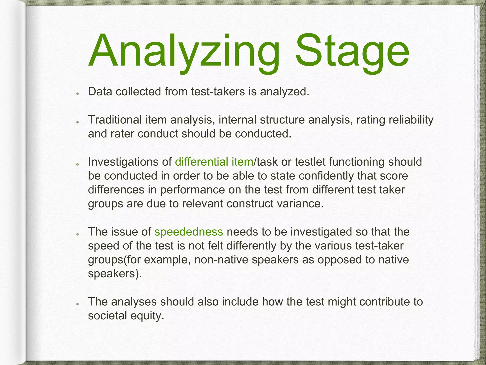 Analyzing Stage
Data collected from test-takers is analyzed.
Traditional item analysis, internal structure analysis, rating reliability
and rater conduct should be conducted.
Investigations of differential item/task or testlet functioning should
be conducted in order to be able to state confidently that score
differences in performance on the test from different test taker
groups are due to relevant construct variance.
The issue of speededness needs to be investigated so that the
speed of the test is not felt differently by the various test-taker
groups(for example, non-native speakers as opposed to native
speakers).
The analyses should also include how the test might contribute to
societal equity.
 