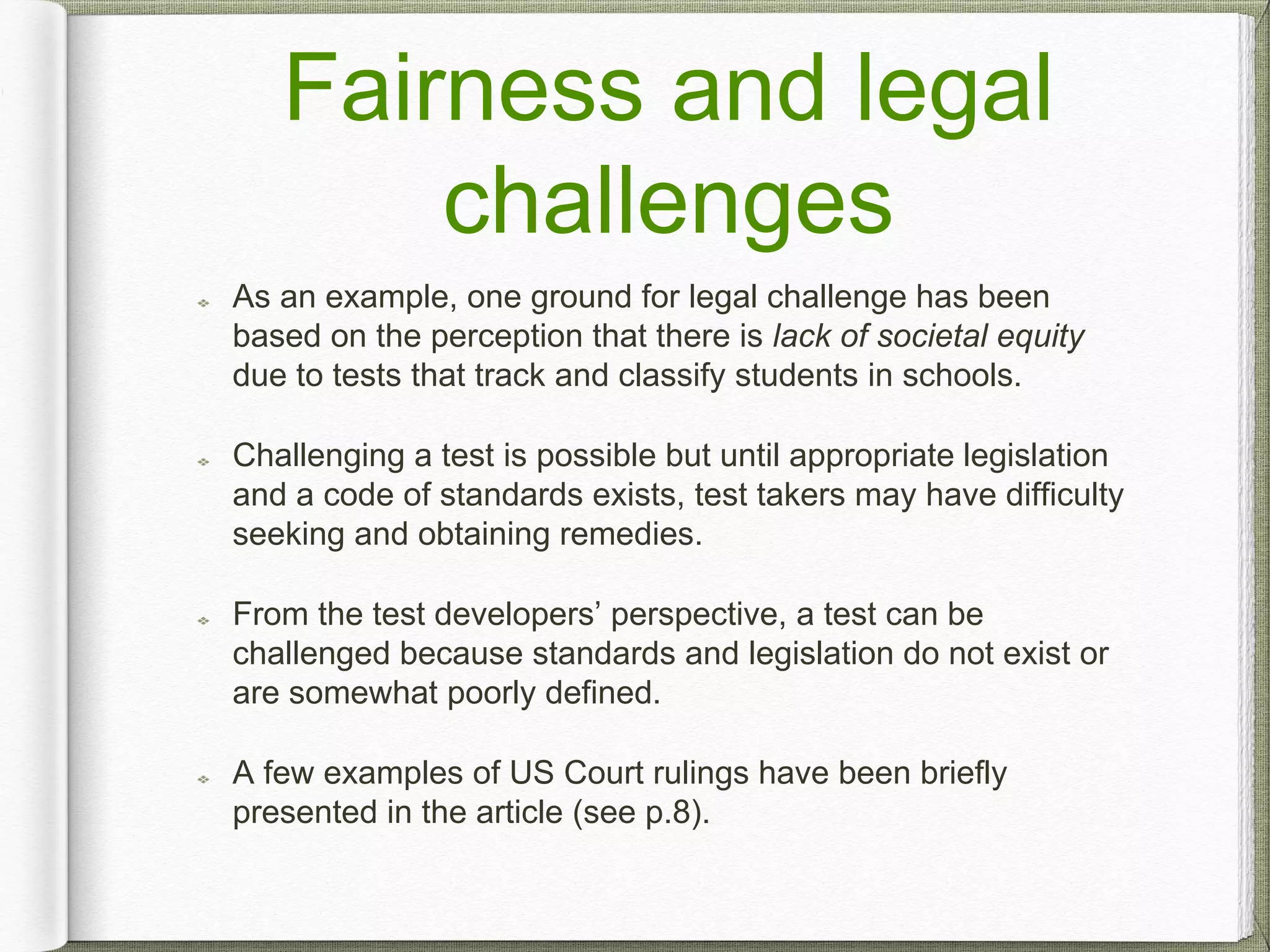 Fairness and legal
challenges
As an example, one ground for legal challenge has been
based on the perception that there is lack of societal equity
due to tests that track and classify students in schools.
Challenging a test is possible but until appropriate legislation
and a code of standards exists, test takers may have difficulty
seeking and obtaining remedies.
From the test developers’ perspective, a test can be
challenged because standards and legislation do not exist or
are somewhat poorly defined.
A few examples of US Court rulings have been briefly
presented in the article (see p.8).
 