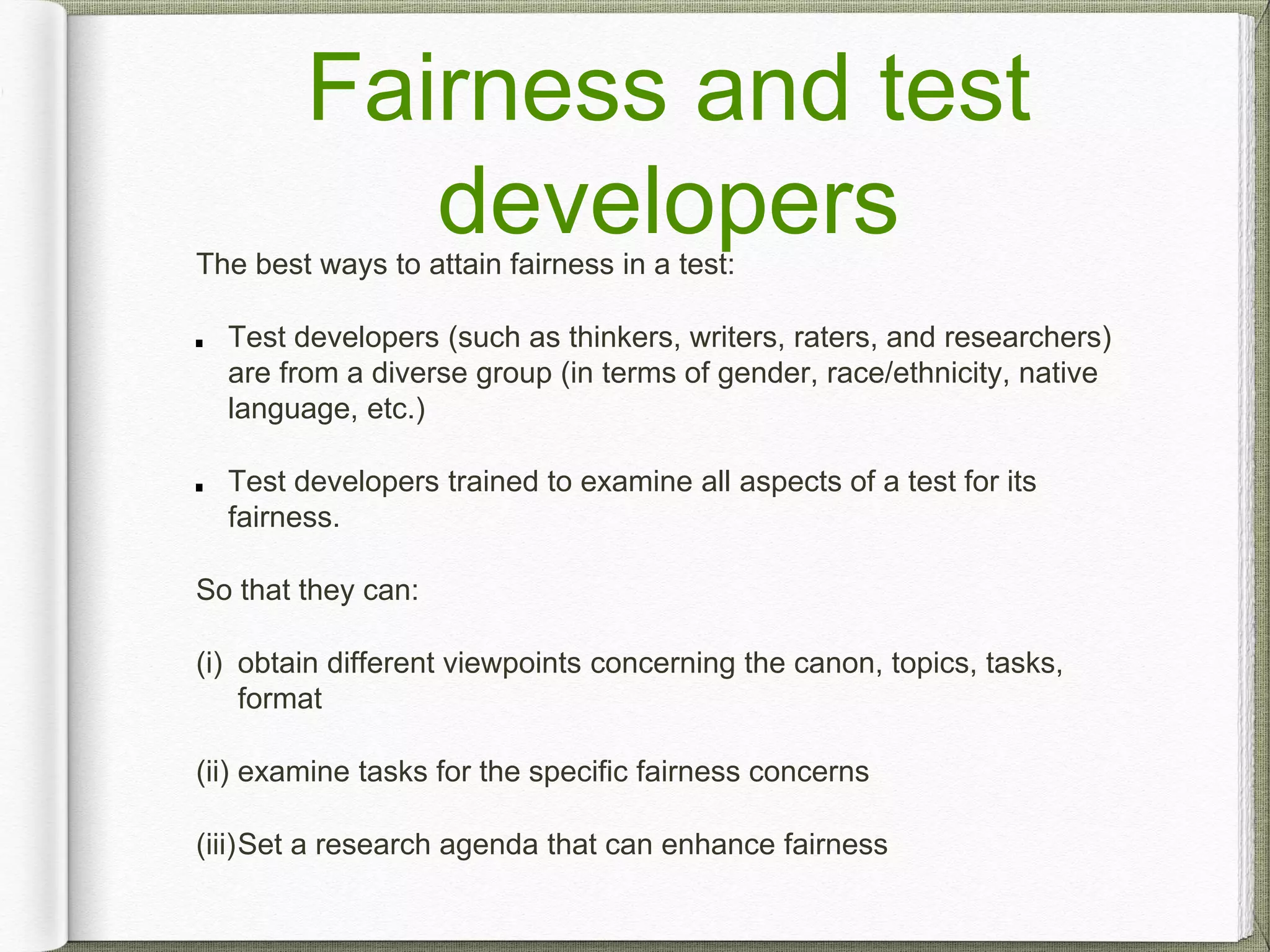 Fairness and test
developersThe best ways to attain fairness in a test:
Test developers (such as thinkers, writers, raters, and researchers)
are from a diverse group (in terms of gender, race/ethnicity, native
language, etc.)
Test developers trained to examine all aspects of a test for its
fairness.
So that they can:
(i) obtain different viewpoints concerning the canon, topics, tasks,
format
(ii) examine tasks for the specific fairness concerns
(iii)Set a research agenda that can enhance fairness
 