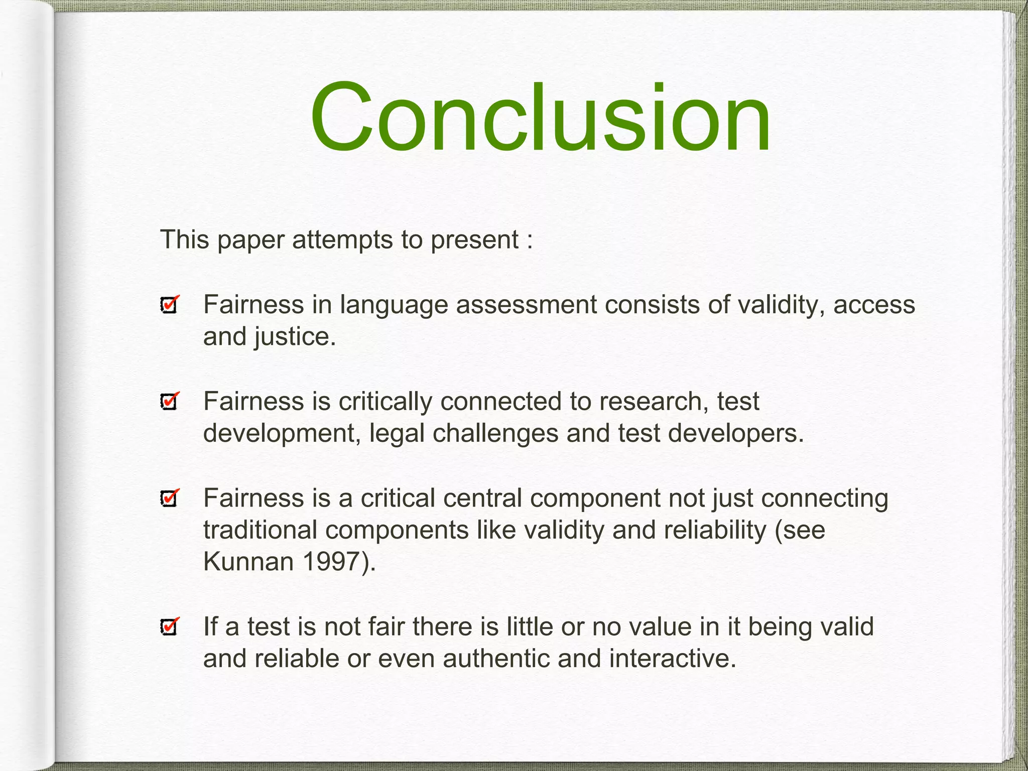 Conclusion
This paper attempts to present :
Fairness in language assessment consists of validity, access
and justice.
Fairness is critically connected to research, test
development, legal challenges and test developers.
Fairness is a critical central component not just connecting
traditional components like validity and reliability (see
Kunnan 1997).
If a test is not fair there is little or no value in it being valid
and reliable or even authentic and interactive.
 