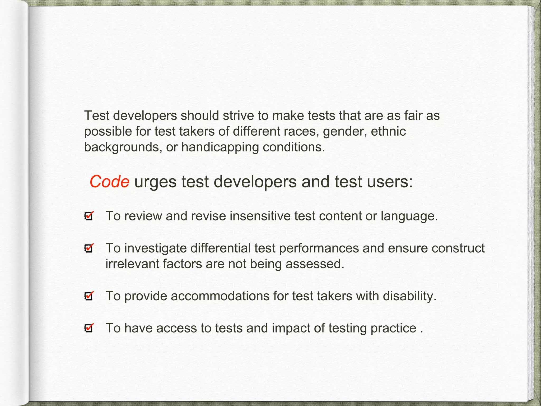 Test developers should strive to make tests that are as fair as
possible for test takers of different races, gender, ethnic
backgrounds, or handicapping conditions.
Code urges test developers and test users:
To review and revise insensitive test content or language.
To investigate differential test performances and ensure construct
irrelevant factors are not being assessed.
To provide accommodations for test takers with disability.
To have access to tests and impact of testing practice .
 